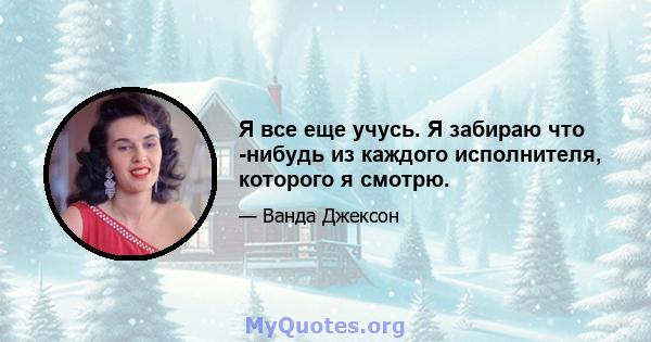 Я все еще учусь. Я забираю что -нибудь из каждого исполнителя, которого я смотрю.