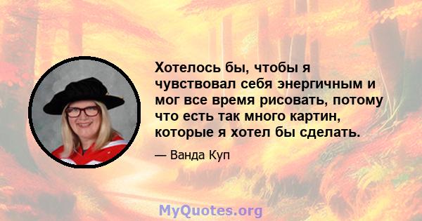 Хотелось бы, чтобы я чувствовал себя энергичным и мог все время рисовать, потому что есть так много картин, которые я хотел бы сделать.