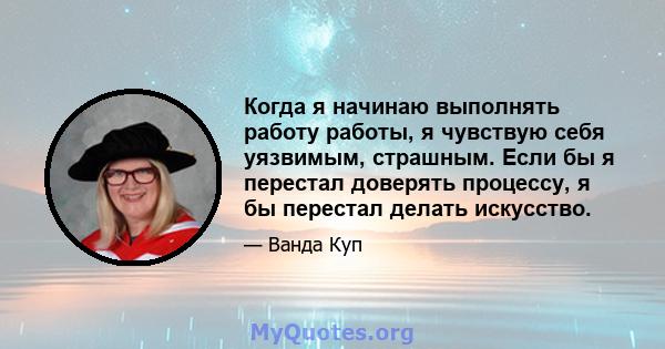 Когда я начинаю выполнять работу работы, я чувствую себя уязвимым, страшным. Если бы я перестал доверять процессу, я бы перестал делать искусство.