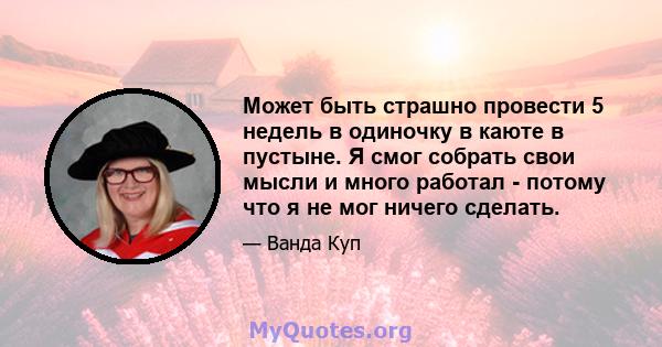 Может быть страшно провести 5 недель в одиночку в каюте в пустыне. Я смог собрать свои мысли и много работал - потому что я не мог ничего сделать.