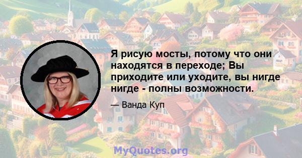 Я рисую мосты, потому что они находятся в переходе; Вы приходите или уходите, вы нигде нигде - полны возможности.