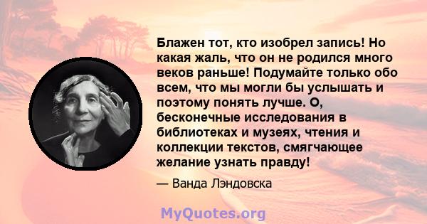 Блажен тот, кто изобрел запись! Но какая жаль, что он не родился много веков раньше! Подумайте только обо всем, что мы могли бы услышать и поэтому понять лучше. О, бесконечные исследования в библиотеках и музеях, чтения 