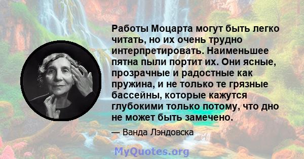 Работы Моцарта могут быть легко читать, но их очень трудно интерпретировать. Наименьшее пятна пыли портит их. Они ясные, прозрачные и радостные как пружина, и не только те грязные бассейны, которые кажутся глубокими