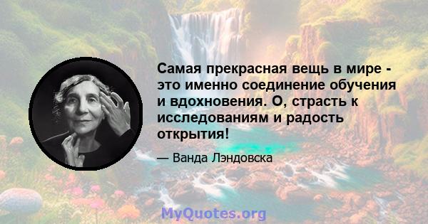 Самая прекрасная вещь в мире - это именно соединение обучения и вдохновения. О, страсть к исследованиям и радость открытия!