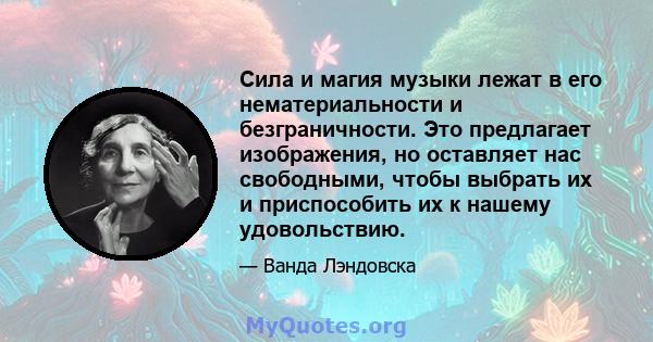 Сила и магия музыки лежат в его нематериальности и безграничности. Это предлагает изображения, но оставляет нас свободными, чтобы выбрать их и приспособить их к нашему удовольствию.