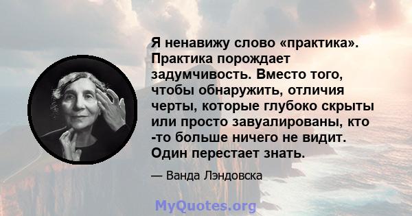 Я ненавижу слово «практика». Практика порождает задумчивость. Вместо того, чтобы обнаружить, отличия черты, которые глубоко скрыты или просто завуалированы, кто -то больше ничего не видит. Один перестает знать.