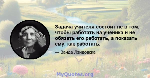 Задача учителя состоит не в том, чтобы работать на ученика и не обязать его работать, а показать ему, как работать.