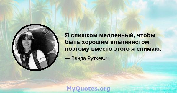 Я слишком медленный, чтобы быть хорошим альпинистом, поэтому вместо этого я снимаю.