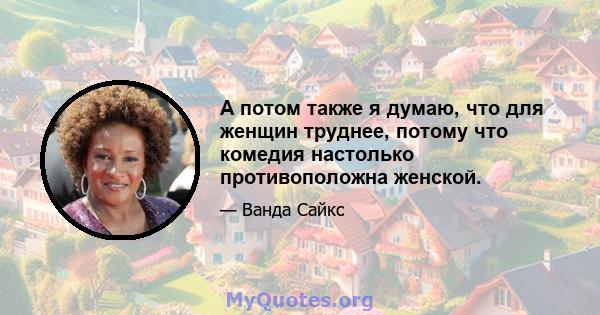 А потом также я думаю, что для женщин труднее, потому что комедия настолько противоположна женской.