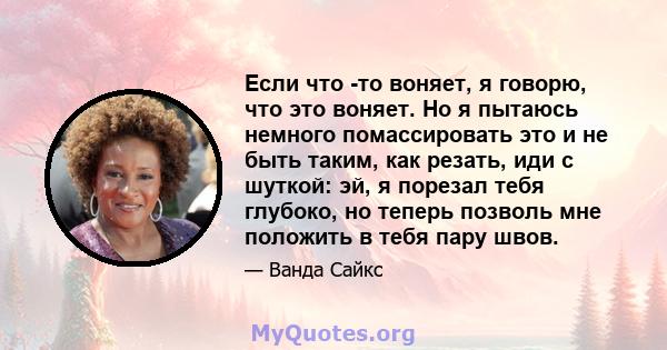 Если что -то воняет, я говорю, что это воняет. Но я пытаюсь немного помассировать это и не быть таким, как резать, иди с шуткой: эй, я порезал тебя глубоко, но теперь позволь мне положить в тебя пару швов.