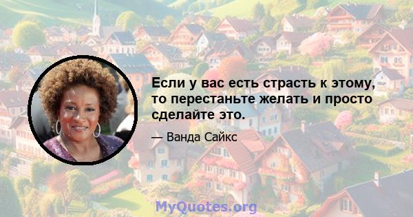 Если у вас есть страсть к этому, то перестаньте желать и просто сделайте это.