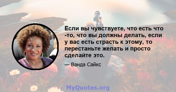 Если вы чувствуете, что есть что -то, что вы должны делать, если у вас есть страсть к этому, то перестаньте желать и просто сделайте это.