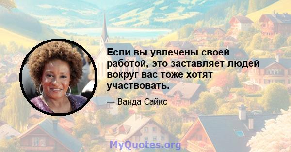 Если вы увлечены своей работой, это заставляет людей вокруг вас тоже хотят участвовать.