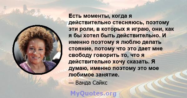 Есть моменты, когда я действительно стесняюсь, поэтому эти роли, в которых я играю, они, как я бы хотел быть действительно. И именно поэтому я люблю делать стояние, потому что это дает мне свободу говорить то, что я