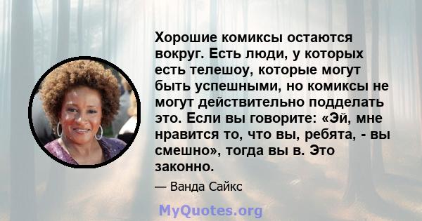 Хорошие комиксы остаются вокруг. Есть люди, у которых есть телешоу, которые могут быть успешными, но комиксы не могут действительно подделать это. Если вы говорите: «Эй, мне нравится то, что вы, ребята, - вы смешно»,