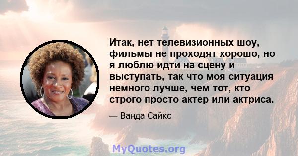 Итак, нет телевизионных шоу, фильмы не проходят хорошо, но я люблю идти на сцену и выступать, так что моя ситуация немного лучше, чем тот, кто строго просто актер или актриса.