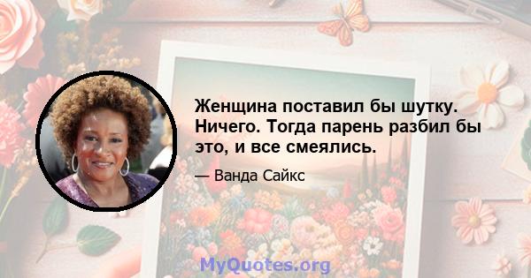 Женщина поставил бы шутку. Ничего. Тогда парень разбил бы это, и все смеялись.