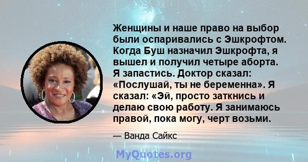 Женщины и наше право на выбор были оспаривались с Эшкрофтом. Когда Буш назначил Эшкрофта, я вышел и получил четыре аборта. Я запастись. Доктор сказал: «Послушай, ты не беременна». Я сказал: «Эй, просто заткнись и делаю