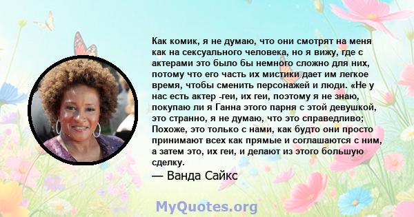 Как комик, я не думаю, что они смотрят на меня как на сексуального человека, но я вижу, где с актерами это было бы немного сложно для них, потому что его часть их мистики дает им легкое время, чтобы сменить персонажей и 