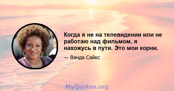 Когда я не на телевидении или не работаю над фильмом, я нахожусь в пути. Это мои корни.