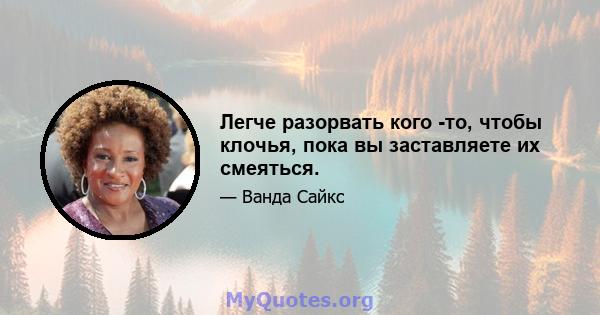 Легче разорвать кого -то, чтобы клочья, пока вы заставляете их смеяться.