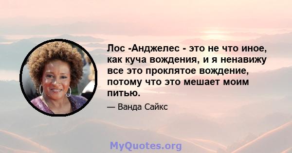 Лос -Анджелес - это не что иное, как куча вождения, и я ненавижу все это проклятое вождение, потому что это мешает моим питью.