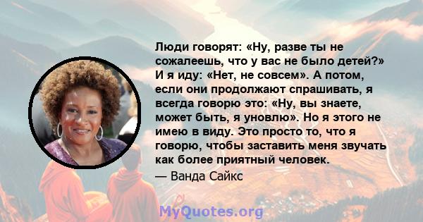 Люди говорят: «Ну, разве ты не сожалеешь, что у вас не было детей?» И я иду: «Нет, не совсем». А потом, если они продолжают спрашивать, я всегда говорю это: «Ну, вы знаете, может быть, я уновлю». Но я этого не имею в