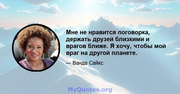 Мне не нравится поговорка, держать друзей близкими и врагов ближе. Я хочу, чтобы мой враг на другой планете.