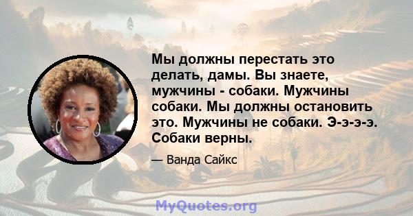 Мы должны перестать это делать, дамы. Вы знаете, мужчины - собаки. Мужчины собаки. Мы должны остановить это. Мужчины не собаки. Э-э-э-э. Собаки верны.