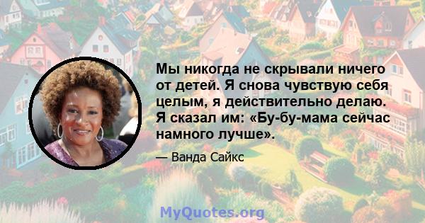 Мы никогда не скрывали ничего от детей. Я снова чувствую себя целым, я действительно делаю. Я сказал им: «Бу-бу-мама сейчас намного лучше».