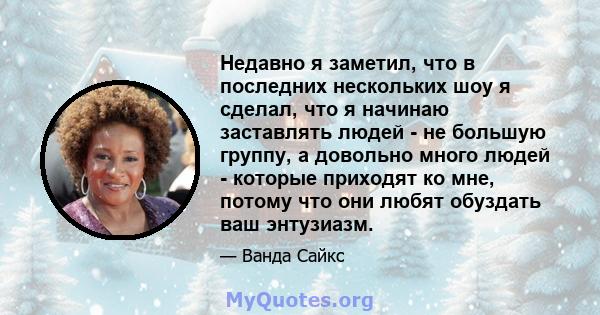 Недавно я заметил, что в последних нескольких шоу я сделал, что я начинаю заставлять людей - не большую группу, а довольно много людей - которые приходят ко мне, потому что они любят обуздать ваш энтузиазм.