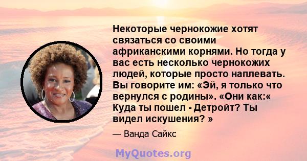 Некоторые чернокожие хотят связаться со своими африканскими корнями. Но тогда у вас есть несколько чернокожих людей, которые просто наплевать. Вы говорите им: «Эй, я только что вернулся с родины». «Они как:« Куда ты