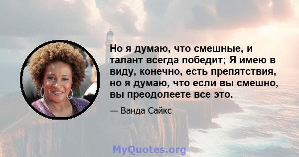 Но я думаю, что смешные, и талант всегда победит; Я имею в виду, конечно, есть препятствия, но я думаю, что если вы смешно, вы преодолеете все это.