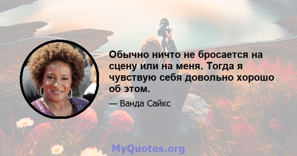 Обычно ничто не бросается на сцену или на меня. Тогда я чувствую себя довольно хорошо об этом.