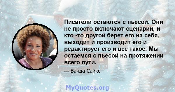 Писатели остаются с пьесой. Они не просто включают сценарий, и кто -то другой берет его на себя, выходит и производит его и редактирует его и все такое. Мы остаемся с пьесой на протяжении всего пути.