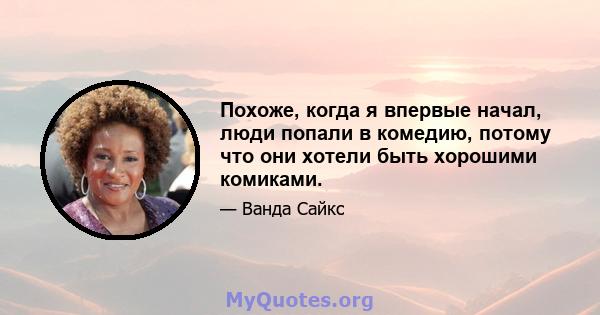 Похоже, когда я впервые начал, люди попали в комедию, потому что они хотели быть хорошими комиками.