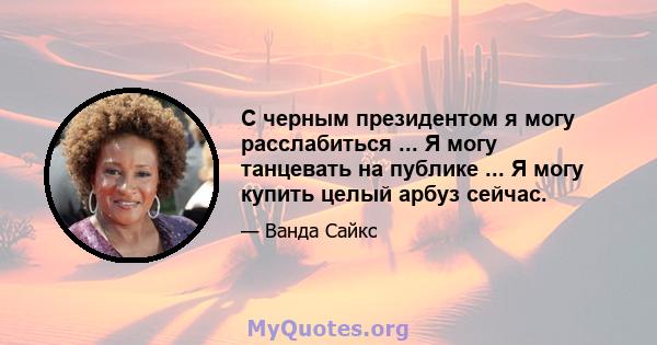 С черным президентом я могу расслабиться ... Я могу танцевать на публике ... Я могу купить целый арбуз сейчас.