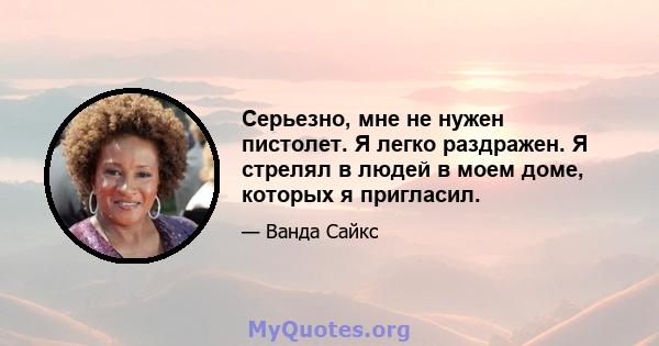 Серьезно, мне не нужен пистолет. Я легко раздражен. Я стрелял в людей в моем доме, которых я пригласил.