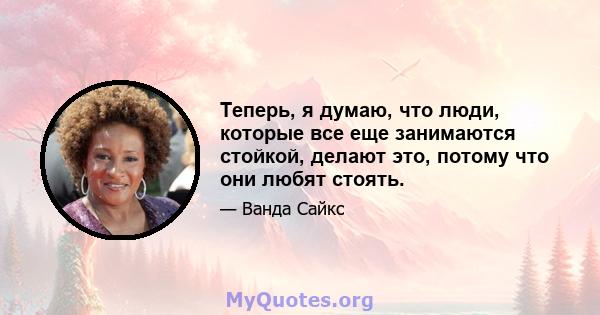 Теперь, я думаю, что люди, которые все еще занимаются стойкой, делают это, потому что они любят стоять.