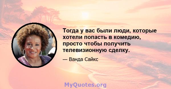 Тогда у вас были люди, которые хотели попасть в комедию, просто чтобы получить телевизионную сделку.