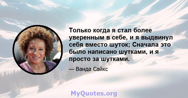 Только когда я стал более уверенным в себе, и я выдвинул себя вместо шуток; Сначала это было написано шутками, и я просто за шутками.