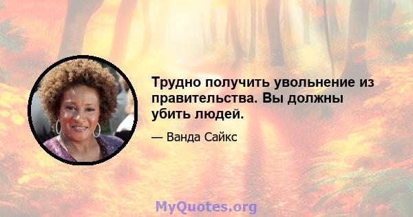 Трудно получить увольнение из правительства. Вы должны убить людей.