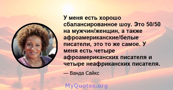 У меня есть хорошо сбалансированное шоу. Это 50/50 на мужчин/женщин, а также афроамериканские/белые писатели, это то же самое. У меня есть четыре афроамериканских писателя и четыре неафриканских писателя.