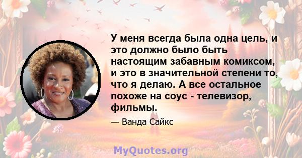 У меня всегда была одна цель, и это должно было быть настоящим забавным комиксом, и это в значительной степени то, что я делаю. А все остальное похоже на соус - телевизор, фильмы.