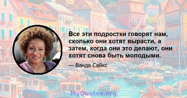 Все эти подростки говорят нам, сколько они хотят вырасти, а затем, когда они это делают, они хотят снова быть молодыми.