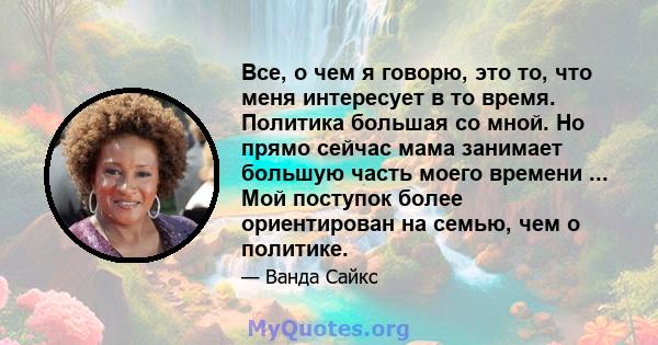 Все, о чем я говорю, это то, что меня интересует в то время. Политика большая со мной. Но прямо сейчас мама занимает большую часть моего времени ... Мой поступок более ориентирован на семью, чем о политике.