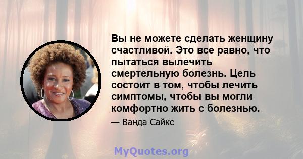 Вы не можете сделать женщину счастливой. Это все равно, что пытаться вылечить смертельную болезнь. Цель состоит в том, чтобы лечить симптомы, чтобы вы могли комфортно жить с болезнью.