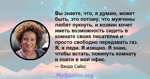 Вы знаете, что, я думаю, может быть, это потому, что мужчины любят пукнуть, и хозяин хочет иметь возможность сидеть в комнате своих писателей и просто свободно передавать газ. Я, я леди. Я изящно. Я знаю, чтобы встать,