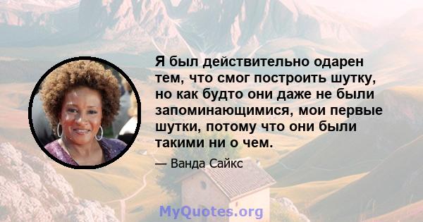 Я был действительно одарен тем, что смог построить шутку, но как будто они даже не были запоминающимися, мои первые шутки, потому что они были такими ни о чем.