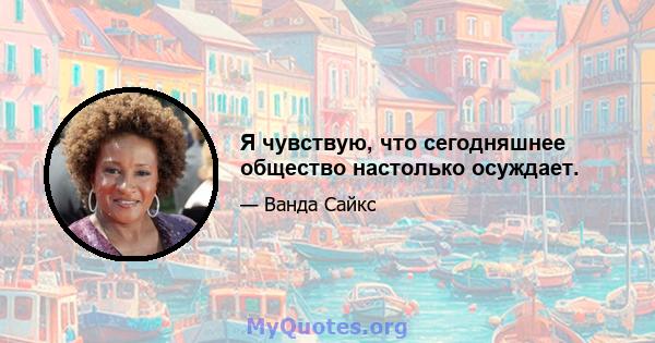 Я чувствую, что сегодняшнее общество настолько осуждает.